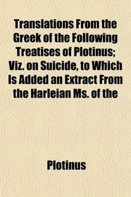 Translations From the Greek of the Following Treatises of Plotinus; Viz. on Suicide, to Which Is Added an Extract From the Harleian Ms. of the