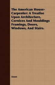 The American House-Carpenter: A Treatise Upon Architecture, Cornices And Mouldings Framings, Doors, Windows, And Stairs.