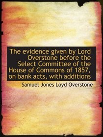 The evidence given by Lord Overstone before the Select Committee of the House of Commons of 1857, on