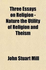 Three Essays on Religion - Nature the Utility of Religion and Theism