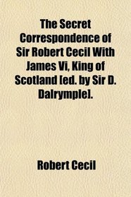 The Secret Correspondence of Sir Robert Cecil With James Vi, King of Scotland [ed. by Sir D. Dalrymple].