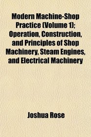 Modern Machine-Shop Practice (Volume 1); Operation, Construction, and Principles of Shop Machinery, Steam Engines, and Electrical Machinery