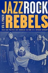 Jazz, Rock, and Rebels: Cold War Politics and American Culture in a Divided Germany (Studies on the History of Society and Culture, 35)