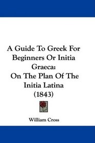 A Guide To Greek For Beginners Or Initia Graeca: On The Plan Of The Initia Latina (1843)