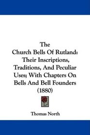 The Church Bells Of Rutland: Their Inscriptions, Traditions, And Peculiar Uses; With Chapters On Bells And Bell Founders (1880)