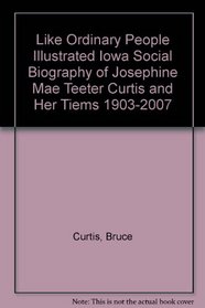 Like Ordinary People: An Illustrated Iowa Social Biography of Josephine Mae Teeter Curtis and Her Times 1903-2007