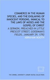 Commerce in the human species, and the enslaving of innocent persons, inimical to the laws of Moses and the gospel of Christ: a sermon, preached in Little ... Street, Goodman's Fields, January 29, 1792