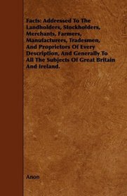 Facts: Addressed To The Landholders, Stockholders, Merchants, Farmers, Manufacturers, Tradesmen, And Proprietors Of Every Description, And Generally To All The Subjects Of Great Britain And Ireland.