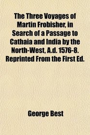 The Three Voyages of Martin Frobisher, in Search of a Passage to Cathaia and India by the North-West, A.d. 1576-8. Reprinted From the First Ed.
