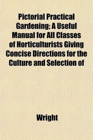 Pictorial Practical Gardening; A Useful Manual for All Classes of Horticulturists Giving Concise Directions for the Culture and Selection of