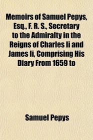Memoirs of Samuel Pepys, Esq., F. R. S., Secretary to the Admiralty in the Reigns of Charles Ii and James Ii, Comprising His Diary From 1659 to