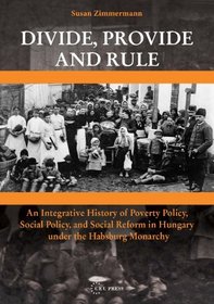 Divide, Provide and Rule - An Integrative History of Poverty Policy, Social Reform, and Social Policy in Hungary under the Habsburg Monarchy