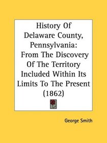 History Of Delaware County, Pennsylvania: From The Discovery Of The Territory Included Within Its Limits To The Present (1862)
