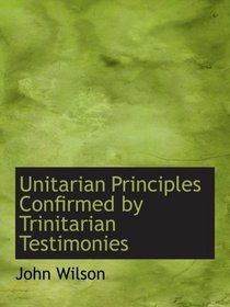 Unitarian Principles Confirmed by Trinitarian Testimonies