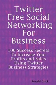 Twitter: Free Social Networking For Business - 100 Success Secrets To Increase Your Profits and Sales Using Twitter Business Strategies