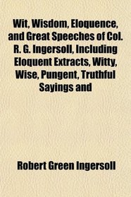 Wit, Wisdom, Eloquence, and Great Speeches of Col. R. G. Ingersoll, Including Eloquent Extracts, Witty, Wise, Pungent, Truthful Sayings and