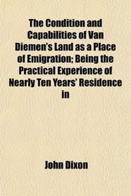 The Condition and Capabilities of Van Diemen's Land as a Place of Emigration; Being the Practical Experience of Nearly Ten Years' Residence in