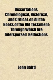 Dissertations, Chronological, Historical, and Critical, on All the Books of the Old Testament; Through Which Are Interspersed, Reflections,