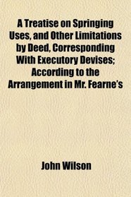 A Treatise on Springing Uses, and Other Limitations by Deed, Corresponding With Executory Devises; According to the Arrangement in Mr. Fearne's