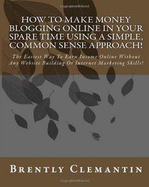 How To Make Money Blogging Online In Your Spare Time Using A Simple, Common Sense Approach!: The Easiest Way To Earn Income Online Without Any Website Building Or Internet Marketing Skills! (Volume 1)