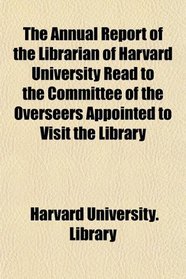 The Annual Report of the Librarian of Harvard University Read to the Committee of the Overseers Appointed to Visit the Library
