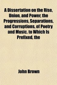 The A Dissertation on the Rise, Union, and Power, the Progressions, Separations, and Corruptions, of Poetry and Music. to Which Is Prefixed