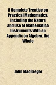 A Complete Treatise on Practical Mathematics; Including the Nature and Use of Mathematica Instruments With an Appendix on Algebra. the Whole