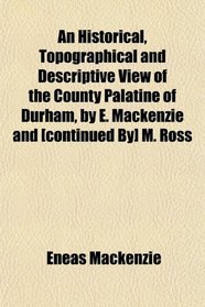 An Historical, Topographical and Descriptive View of the County Palatine of Durham, by E. Mackenzie and [continued By] M. Ross