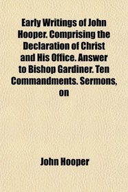 Early Writings of John Hooper. Comprising the Declaration of Christ and His Office. Answer to Bishop Gardiner. Ten Commandments. Sermons, on
