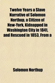Twelve Years a Slave Narrative of Solomon Northup, a Citizen of New-York, Kidnapped in Washington City in 1841, and Rescued in 1853, From a