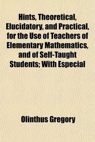 Hints, Theoretical, Elucidatory, and Practical, for the Use of Teachers of Elementary Mathematics, and of Self-Taught Students; With Especial