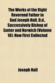 The Works of the Right Reverend Father in God Joseph Hall, D.d., Successively Bishop of Exeter and Norwich (Volume 10); Now First Collected
