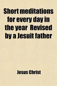 Short Meditations for Every Day in the Year (An Abridged Tr. of 'la Vie De N. S. Jsus Christ Medite') Revised by a Jesuit Father