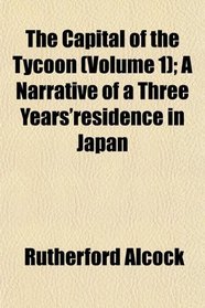 The Capital of the Tycoon (Volume 1); A Narrative of a Three Years'residence in Japan