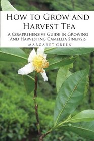 How to Grow and Harvest Tea: A Comprehensive Guide In Growing And Harvesting Camellia Sinensis (Growing And Using Herbs) (Volume 1)