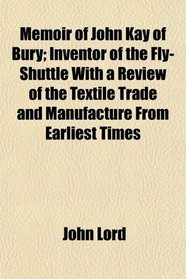 Memoir of John Kay of Bury; Inventor of the Fly-Shuttle With a Review of the Textile Trade and Manufacture From Earliest Times