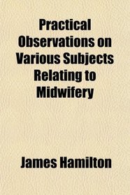 Practical Observations on Various Subjects Relating to Midwifery