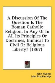 A Discussion Of The Question Is The Roman Catholic Religion, In Any Or In All Its Principles Or Doctrines, Inimical To Civil Or Religious Liberty? (1867)