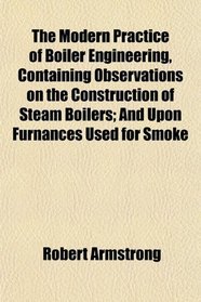 The Modern Practice of Boiler Engineering, Containing Observations on the Construction of Steam Boilers; And Upon Furnances Used for Smoke