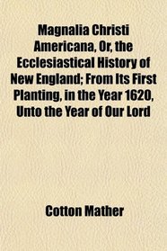 Magnalia Christi Americana, Or, the Ecclesiastical History of New England; From Its First Planting, in the Year 1620, Unto the Year of Our Lord