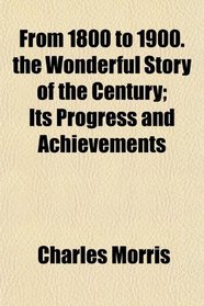 From 1800 to 1900. the Wonderful Story of the Century; Its Progress and Achievements
