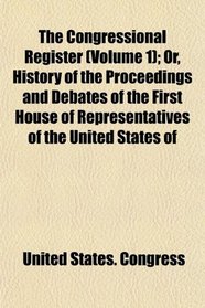The Congressional Register (Volume 1); Or, History of the Proceedings and Debates of the First House of Representatives of the United States of