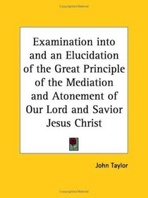 Examination into and an Elucidation of the Great Principle of the Mediation and Atonement of Our Lord and Savior Jesus Christ