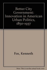 Better City Government: Innovation in American Urban Politics, 1850-1937