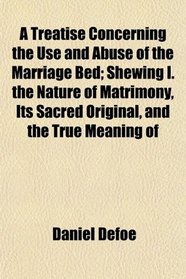 A Treatise Concerning the Use and Abuse of the Marriage Bed; Shewing I. the Nature of Matrimony, Its Sacred Original, and the True Meaning of
