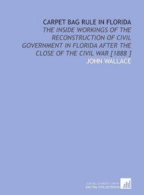 Carpet Bag Rule in Florida: The Inside Workings of the Reconstruction of Civil Government in Florida After the Close of the Civil War [1888 ]