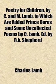 Poetry for Children, by C. and M. Lamb. to Which Are Added Prince Dorus and Some Uncollected Poems by C. Lamb. Ed. by R.h. Shepherd