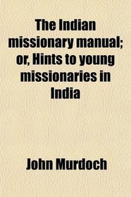 The Indian missionary manual; or, Hints to young missionaries in India