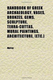 Handbook of Greek Archaeology, Vases, Bronzes, Gems, Sculpture, Terra-Cottas, Mural Paintings, Architecture, [etc.]