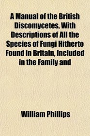 A Manual of the British Discomycetes, With Descriptions of All the Species of Fungi Hitherto Found in Britain, Included in the Family and